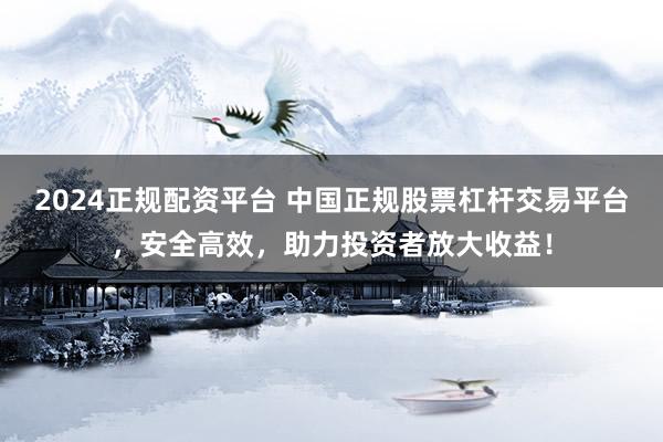 2024正规配资平台 中国正规股票杠杆交易平台，安全高效，助力投资者放大收益！