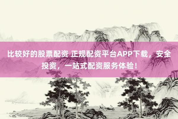 比较好的股票配资 正规配资平台APP下载，安全投资，一站式配资服务体验！