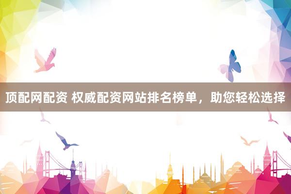 顶配网配资 权威配资网站排名榜单，助您轻松选择
