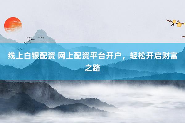线上白银配资 网上配资平台开户，轻松开启财富之路