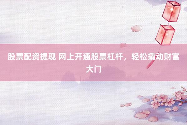 股票配资提现 网上开通股票杠杆，轻松撬动财富大门