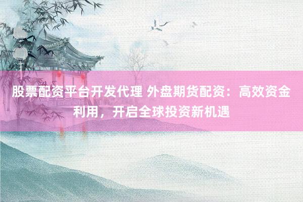 股票配资平台开发代理 外盘期货配资：高效资金利用，开启全球投资新机遇