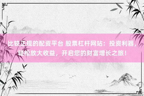 比较正规的配资平台 股票杠杆网站：投资利器，轻松放大收益，开启您的财富增长之旅！