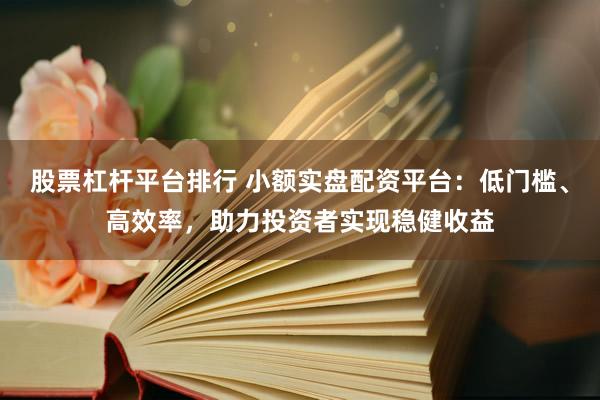 股票杠杆平台排行 小额实盘配资平台：低门槛、高效率，助力投资者实现稳健收益