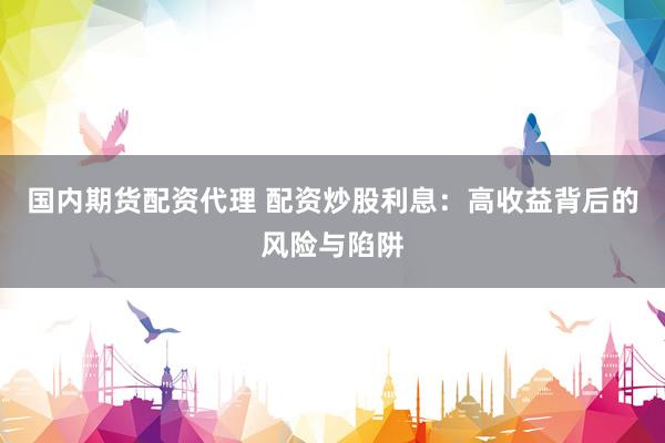 国内期货配资代理 配资炒股利息：高收益背后的风险与陷阱