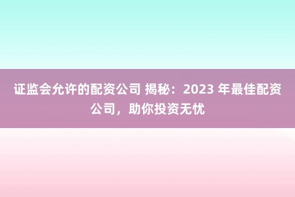 证监会允许的配资公司 揭秘：2023 年最佳配资公司，助你投资无忧
