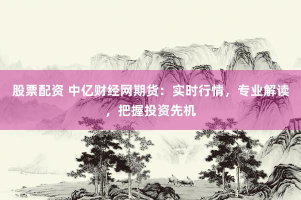 股票配资 中亿财经网期货：实时行情，专业解读，把握投资先机