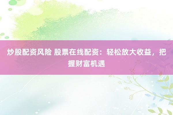 炒股配资风险 股票在线配资：轻松放大收益，把握财富机遇