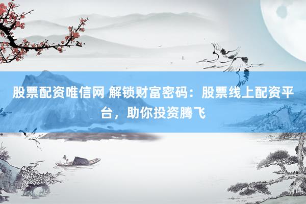 股票配资唯信网 解锁财富密码：股票线上配资平台，助你投资腾飞