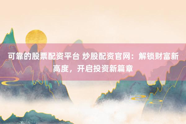 可靠的股票配资平台 炒股配资官网：解锁财富新高度，开启投资新篇章