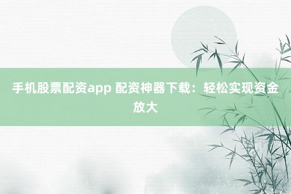 手机股票配资app 配资神器下载：轻松实现资金放大
