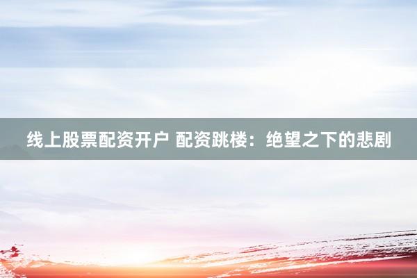 线上股票配资开户 配资跳楼：绝望之下的悲剧