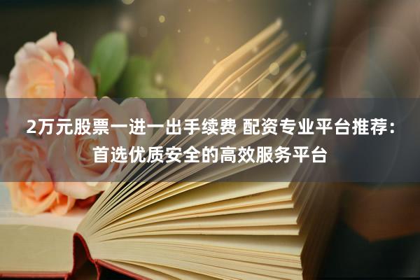 2万元股票一进一出手续费 配资专业平台推荐：首选优质安全的高效服务平台