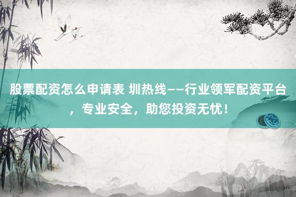 股票配资怎么申请表 圳热线——行业领军配资平台，专业安全，助您投资无忧！