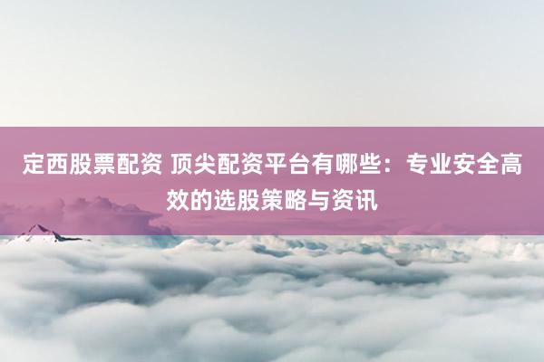 定西股票配资 顶尖配资平台有哪些：专业安全高效的选股策略与资讯