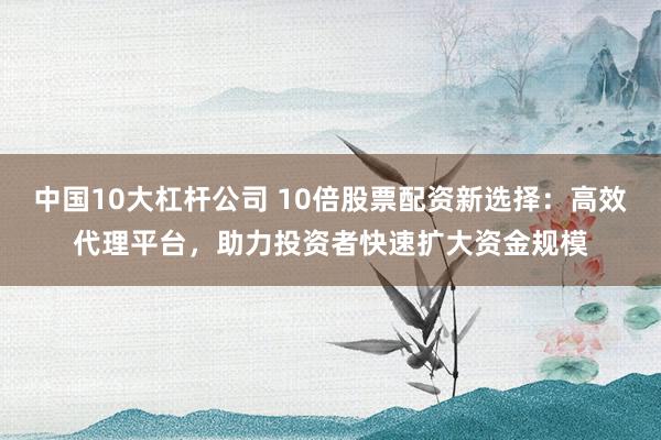 中国10大杠杆公司 10倍股票配资新选择：高效代理平台，助力投资者快速扩大资金规模