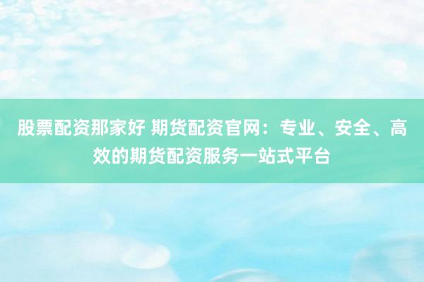 股票配资那家好 期货配资官网：专业、安全、高效的期货配资服务一站式平台