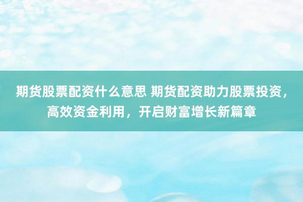 期货股票配资什么意思 期货配资助力股票投资，高效资金利用，开启财富增长新篇章