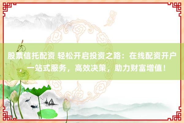 股票信托配资 轻松开启投资之路：在线配资开户，一站式服务，高效决策，助力财富增值！
