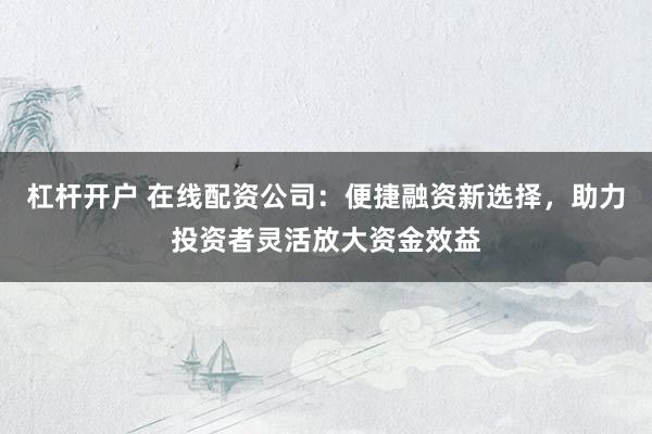 杠杆开户 在线配资公司：便捷融资新选择，助力投资者灵活放大资金效益