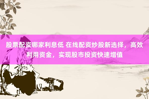 股票配资哪家利息低 在线配资炒股新选择，高效利用资金，实现股市投资快速增值