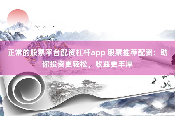 正常的股票平台配资杠杆app 股票推荐配资：助你投资更轻松，收益更丰厚