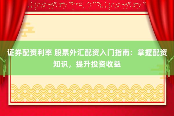 证券配资利率 股票外汇配资入门指南：掌握配资知识，提升投资收益