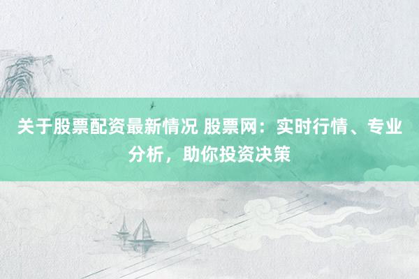 关于股票配资最新情况 股票网：实时行情、专业分析，助你投资决策