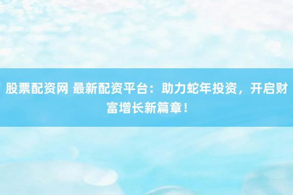 股票配资网 最新配资平台：助力蛇年投资，开启财富增长新篇章！