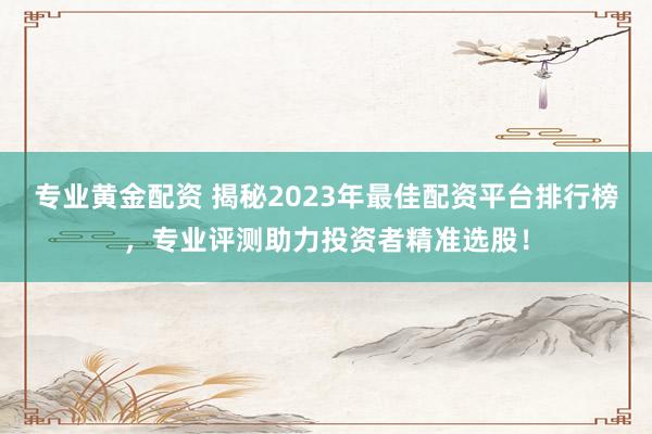 专业黄金配资 揭秘2023年最佳配资平台排行榜，专业评测助力投资者精准选股！