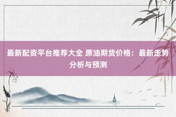 最新配资平台推荐大全 原油期货价格：最新走势分析与预测
