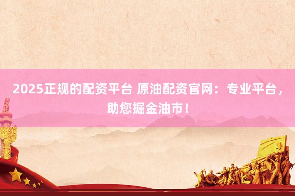 2025正规的配资平台 原油配资官网：专业平台，助您掘金油市！