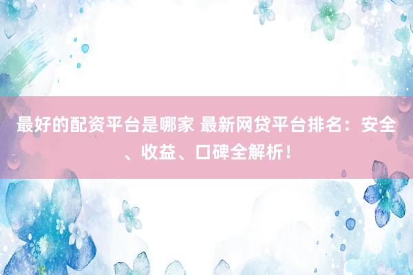 最好的配资平台是哪家 最新网贷平台排名：安全、收益、口碑全解析！