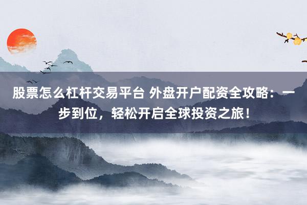 股票怎么杠杆交易平台 外盘开户配资全攻略：一步到位，轻松开启全球投资之旅！