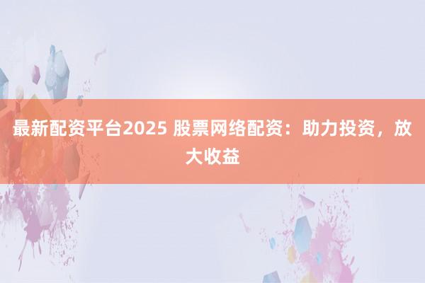 最新配资平台2025 股票网络配资：助力投资，放大收益