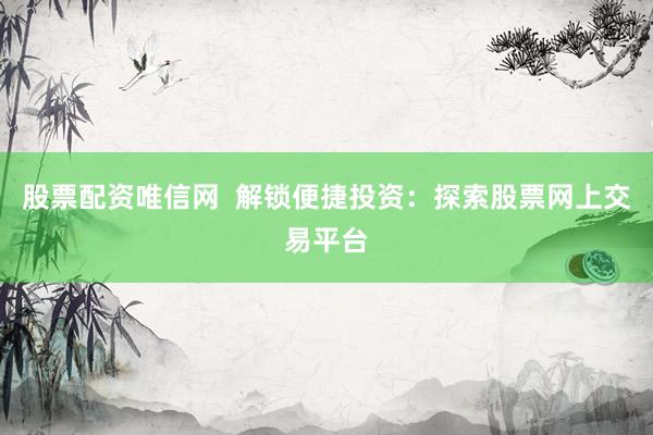 股票配资唯信网  解锁便捷投资：探索股票网上交易平台