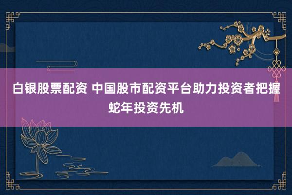 白银股票配资 中国股市配资平台助力投资者把握蛇年投资先机