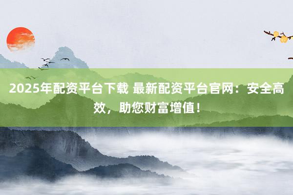 2025年配资平台下载 最新配资平台官网：安全高效，助您财富增值！