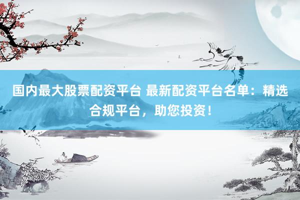 国内最大股票配资平台 最新配资平台名单：精选合规平台，助您投资！