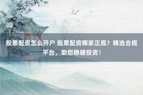 股票配资怎么开户 股票配资哪家正规？精选合规平台，助您稳健投资！