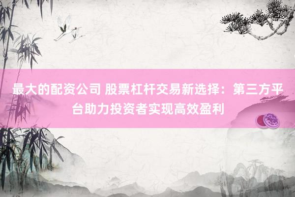 最大的配资公司 股票杠杆交易新选择：第三方平台助力投资者实现高效盈利
