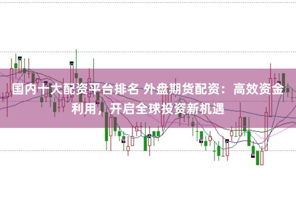 国内十大配资平台排名 外盘期货配资：高效资金利用，开启全球投资新机遇