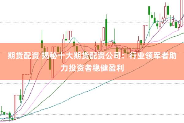 期货配资 揭秘十大期货配资公司：行业领军者助力投资者稳健盈利