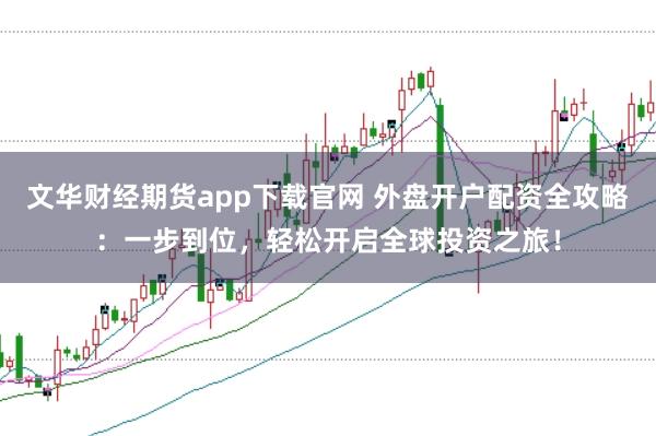 文华财经期货app下载官网 外盘开户配资全攻略：一步到位，轻松开启全球投资之旅！