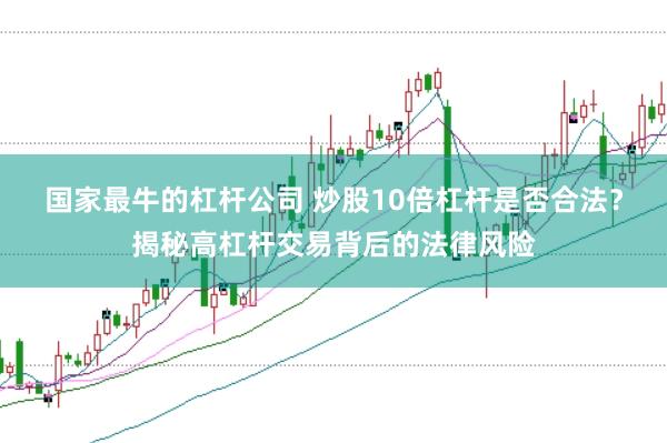 国家最牛的杠杆公司 炒股10倍杠杆是否合法？揭秘高杠杆交易背后的法律风险