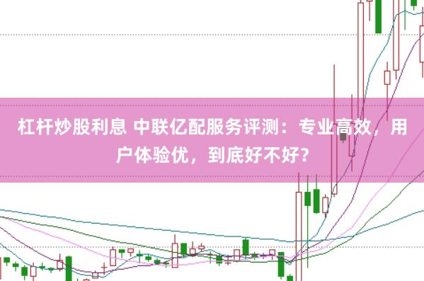 杠杆炒股利息 中联亿配服务评测：专业高效，用户体验优，到底好不好？