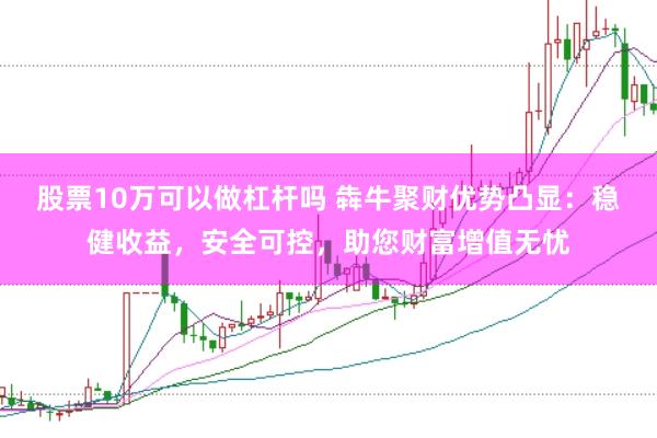 股票10万可以做杠杆吗 犇牛聚财优势凸显：稳健收益，安全可控，助您财富增值无忧
