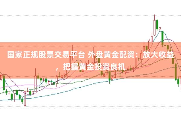 国家正规股票交易平台 外盘黄金配资：放大收益，把握黄金投资良机