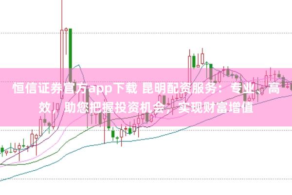 恒信证券官方app下载 昆明配资服务：专业、高效，助您把握投资机会，实现财富增值