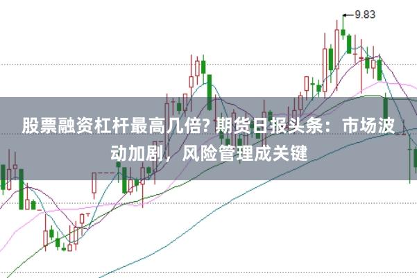 股票融资杠杆最高几倍? 期货日报头条：市场波动加剧，风险管理成关键